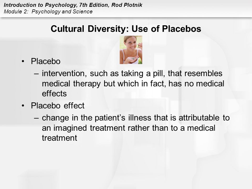 Introduction to Psychology, 7th Edition, Rod Plotnik Module 2: Psychology and Science Cultural Diversity: Use of Placebos Placebo –intervention, such as taking a pill, that resembles medical therapy but which in fact, has no medical effects Placebo effect –change in the patient’s illness that is attributable to an imagined treatment rather than to a medical treatment