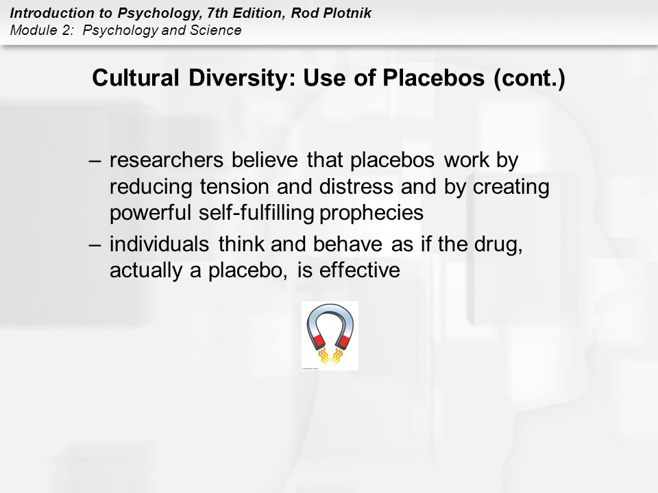 Introduction to Psychology, 7th Edition, Rod Plotnik Module 2: Psychology and Science Cultural Diversity: Use of Placebos (cont.) –researchers believe that placebos work by reducing tension and distress and by creating powerful self-fulfilling prophecies –individuals think and behave as if the drug, actually a placebo, is effective