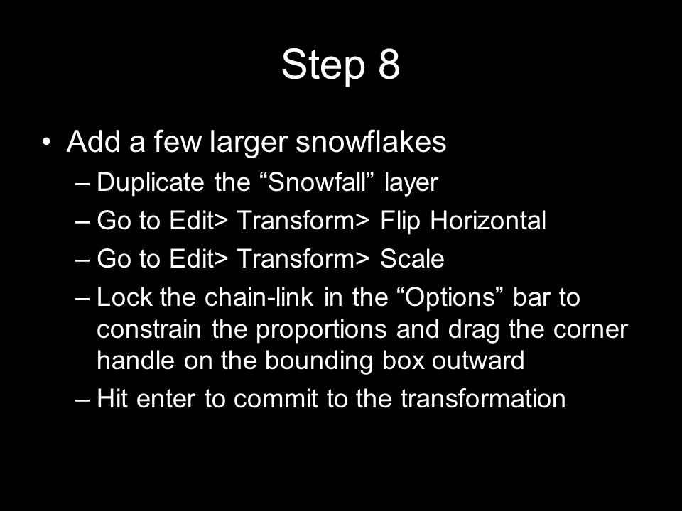 Step 8 Add a few larger snowflakes –Duplicate the Snowfall layer –Go to Edit> Transform> Flip Horizontal –Go to Edit> Transform> Scale –Lock the chain-link in the Options bar to constrain the proportions and drag the corner handle on the bounding box outward –Hit enter to commit to the transformation