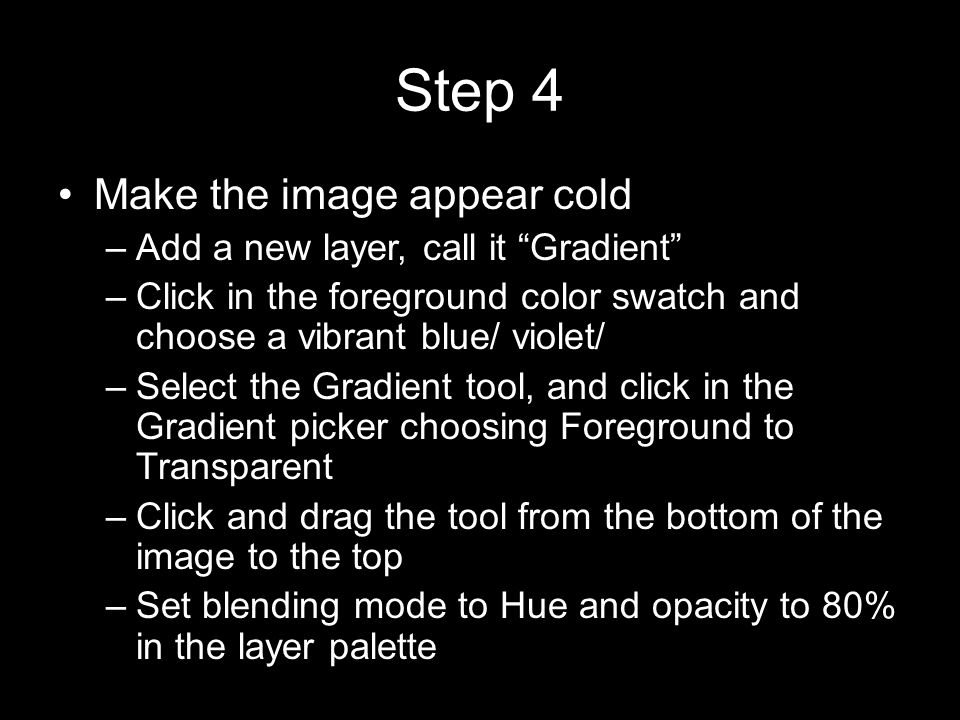 Step 4 Make the image appear cold –Add a new layer, call it Gradient –Click in the foreground color swatch and choose a vibrant blue/ violet/ –Select the Gradient tool, and click in the Gradient picker choosing Foreground to Transparent –Click and drag the tool from the bottom of the image to the top –Set blending mode to Hue and opacity to 80% in the layer palette