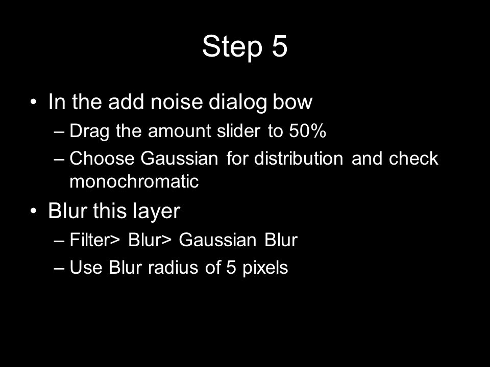 Step 5 In the add noise dialog bow –Drag the amount slider to 50% –Choose Gaussian for distribution and check monochromatic Blur this layer –Filter> Blur> Gaussian Blur –Use Blur radius of 5 pixels