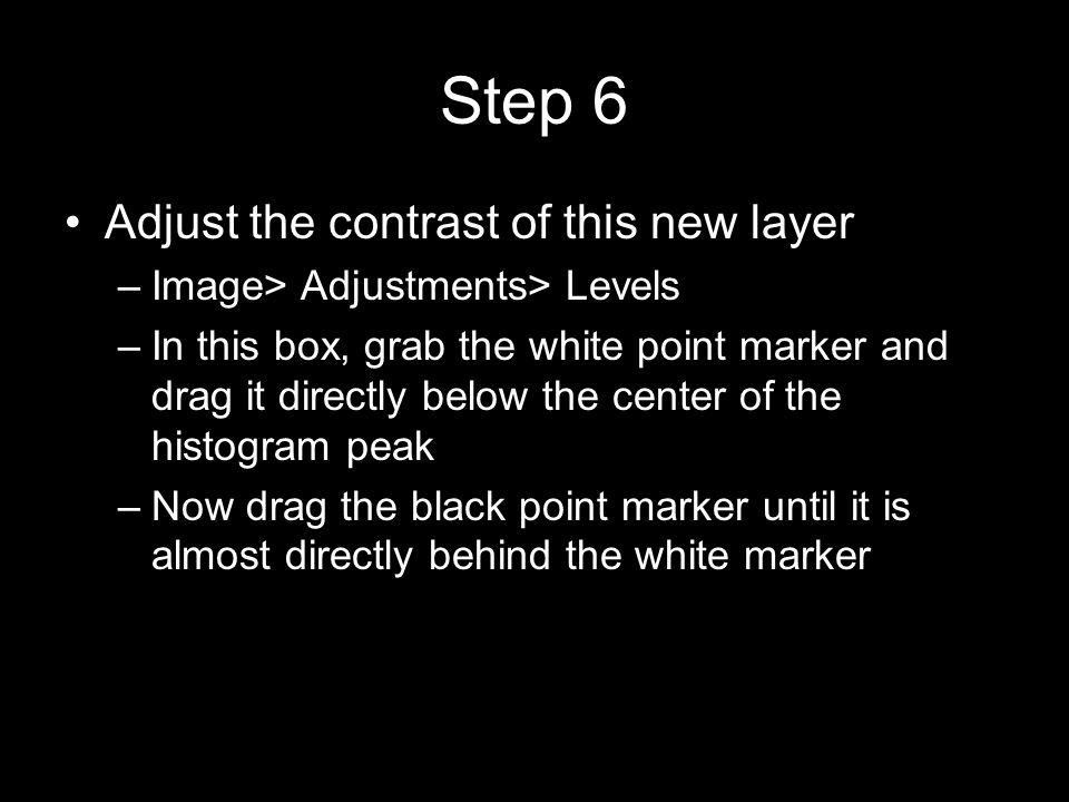 Step 6 Adjust the contrast of this new layer –Image> Adjustments> Levels –In this box, grab the white point marker and drag it directly below the center of the histogram peak –Now drag the black point marker until it is almost directly behind the white marker