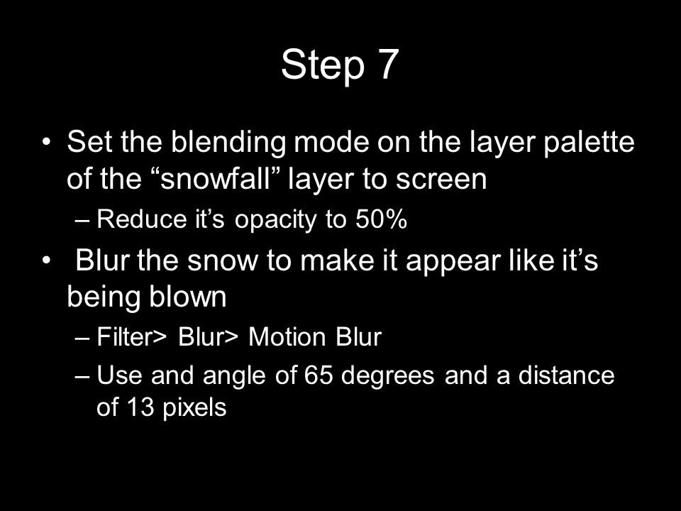 Step 7 Set the blending mode on the layer palette of the snowfall layer to screen –Reduce it’s opacity to 50% Blur the snow to make it appear like it’s being blown –Filter> Blur> Motion Blur –Use and angle of 65 degrees and a distance of 13 pixels