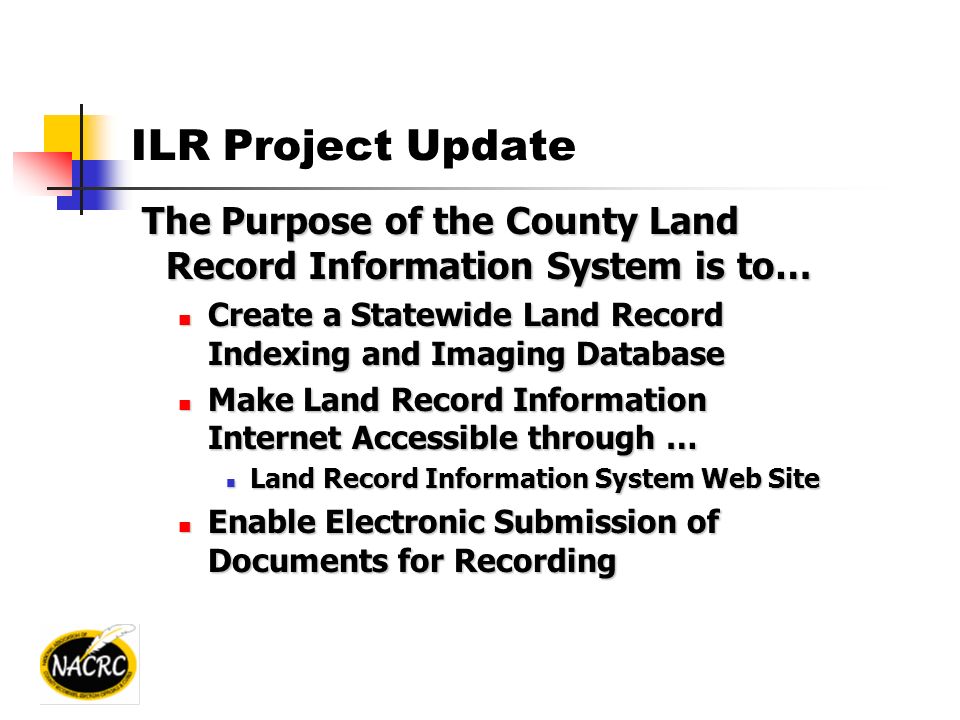 ILR Project Update The Purpose of the County Land Record Information System is to… The Purpose of the County Land Record Information System is to… Create a Statewide Land Record Indexing and Imaging Database Create a Statewide Land Record Indexing and Imaging Database Make Land Record Information Internet Accessible through … Make Land Record Information Internet Accessible through … Land Record Information System Web Site Land Record Information System Web Site Enable Electronic Submission of Documents for Recording Enable Electronic Submission of Documents for Recording