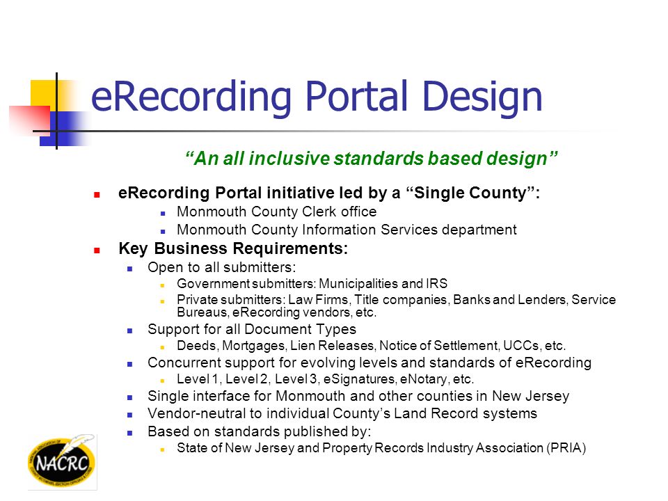 eRecording Portal Design An all inclusive standards based design eRecording Portal initiative led by a Single County : Monmouth County Clerk office Monmouth County Information Services department Key Business Requirements: Open to all submitters: Government submitters: Municipalities and IRS Private submitters: Law Firms, Title companies, Banks and Lenders, Service Bureaus, eRecording vendors, etc.