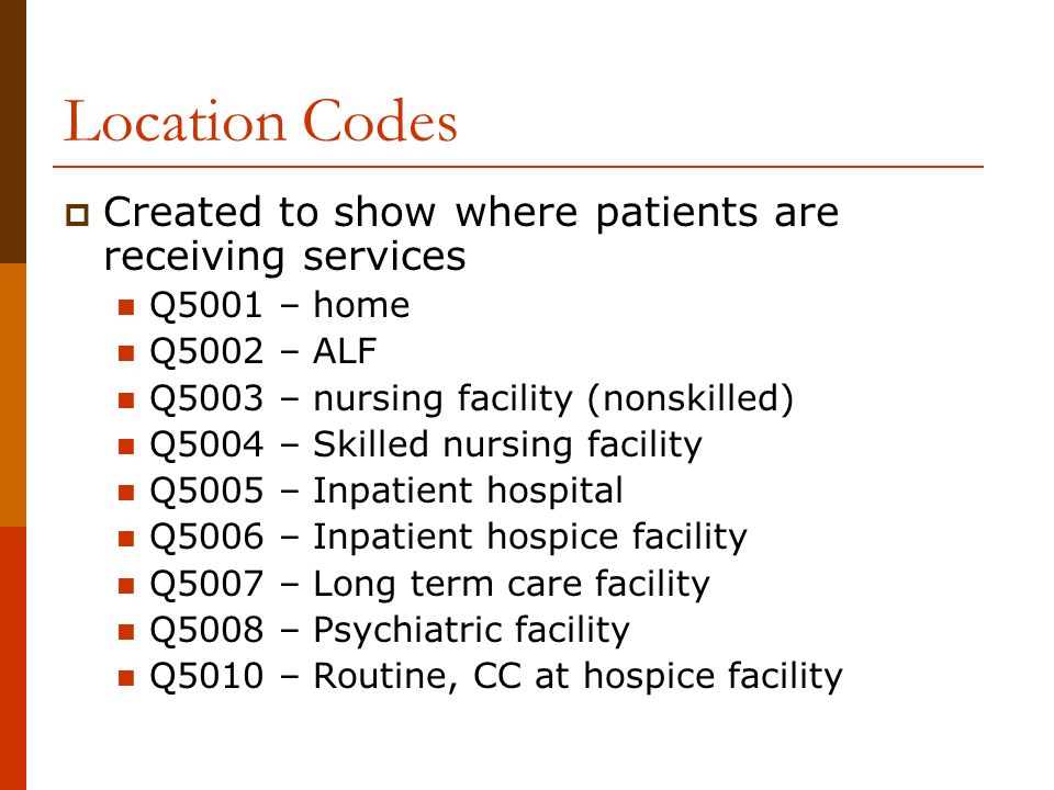Location Codes  Created to show where patients are receiving services Q5001 – home Q5002 – ALF Q5003 – nursing facility (nonskilled) Q5004 – Skilled nursing facility Q5005 – Inpatient hospital Q5006 – Inpatient hospice facility Q5007 – Long term care facility Q5008 – Psychiatric facility Q5010 – Routine, CC at hospice facility