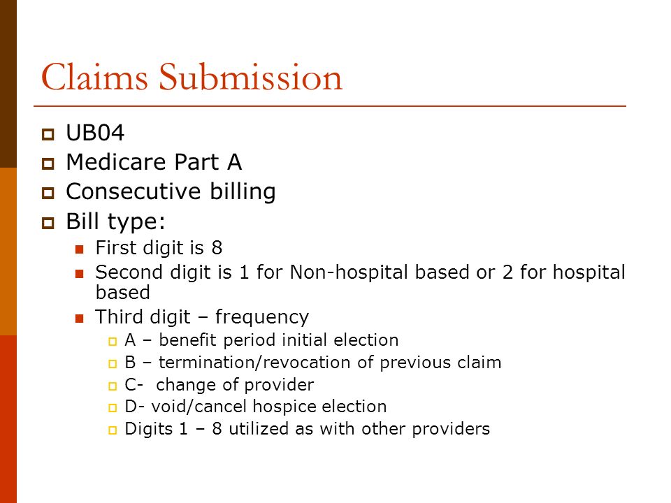 Claims Submission  UB04  Medicare Part A  Consecutive billing  Bill type: First digit is 8 Second digit is 1 for Non-hospital based or 2 for hospital based Third digit – frequency  A – benefit period initial election  B – termination/revocation of previous claim  C- change of provider  D- void/cancel hospice election  Digits 1 – 8 utilized as with other providers