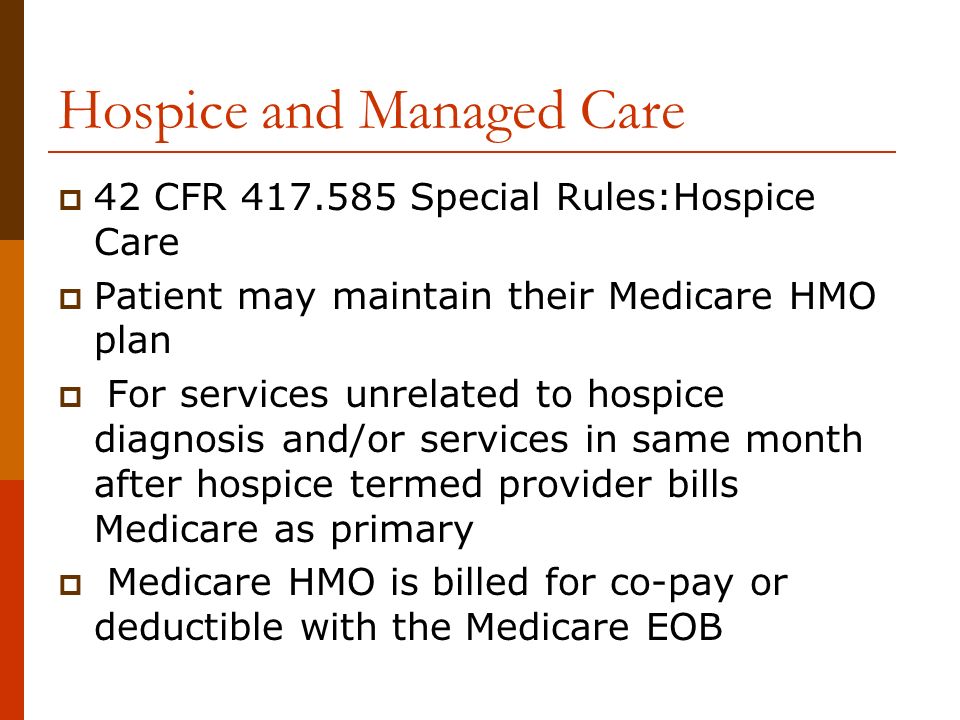 Hospice and Managed Care  42 CFR Special Rules:Hospice Care  Patient may maintain their Medicare HMO plan  For services unrelated to hospice diagnosis and/or services in same month after hospice termed provider bills Medicare as primary  Medicare HMO is billed for co-pay or deductible with the Medicare EOB