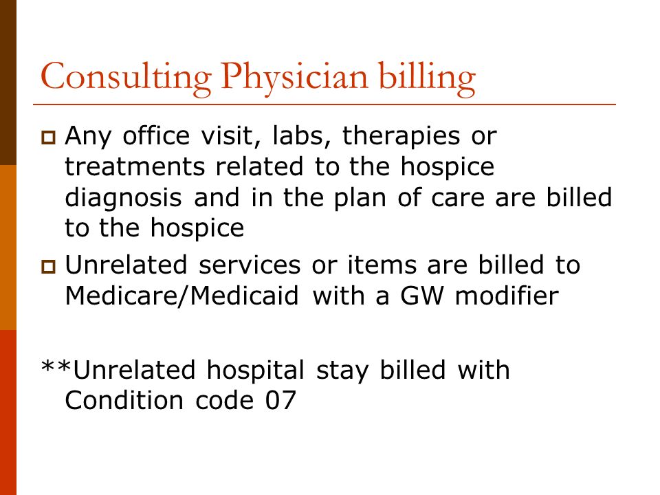 Consulting Physician billing  Any office visit, labs, therapies or treatments related to the hospice diagnosis and in the plan of care are billed to the hospice  Unrelated services or items are billed to Medicare/Medicaid with a GW modifier **Unrelated hospital stay billed with Condition code 07