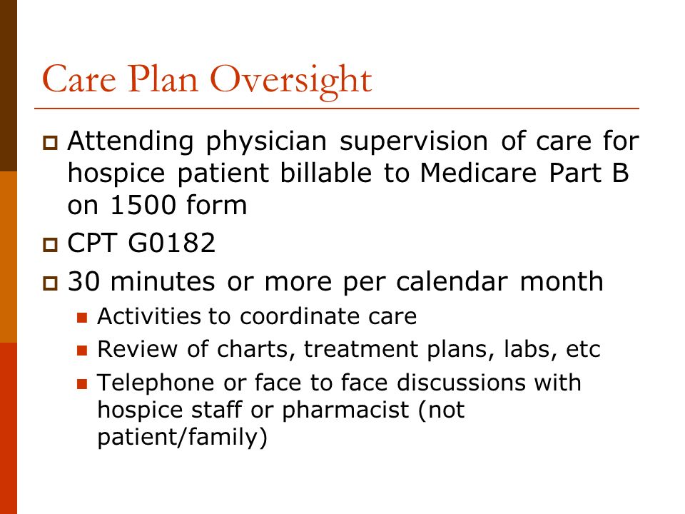 Care Plan Oversight  Attending physician supervision of care for hospice patient billable to Medicare Part B on 1500 form  CPT G0182  30 minutes or more per calendar month Activities to coordinate care Review of charts, treatment plans, labs, etc Telephone or face to face discussions with hospice staff or pharmacist (not patient/family)