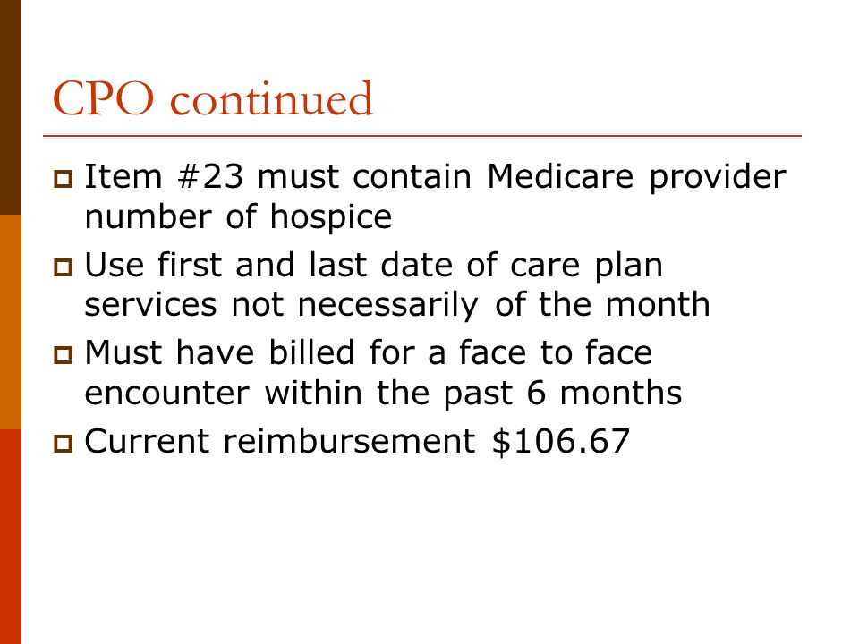 CPO continued  Item #23 must contain Medicare provider number of hospice  Use first and last date of care plan services not necessarily of the month  Must have billed for a face to face encounter within the past 6 months  Current reimbursement $106.67