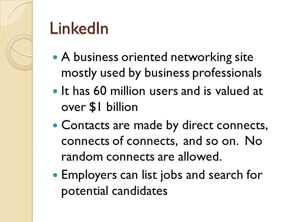 LinkedIn A business oriented networking site mostly used by business professionals It has 60 million users and is valued at over $1 billion Contacts are made by direct connects, connects of connects, and so on.