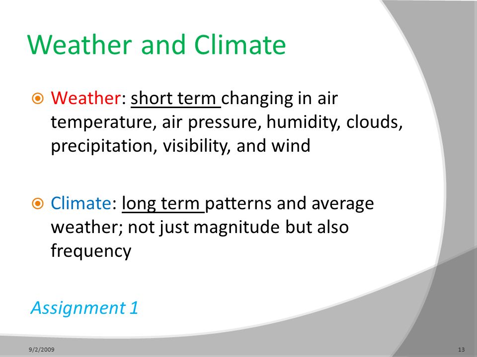 Weather and Climate  Weather: short term changing in air temperature, air pressure, humidity, clouds, precipitation, visibility, and wind  Climate: long term patterns and average weather; not just magnitude but also frequency Assignment 1 9/2/200913