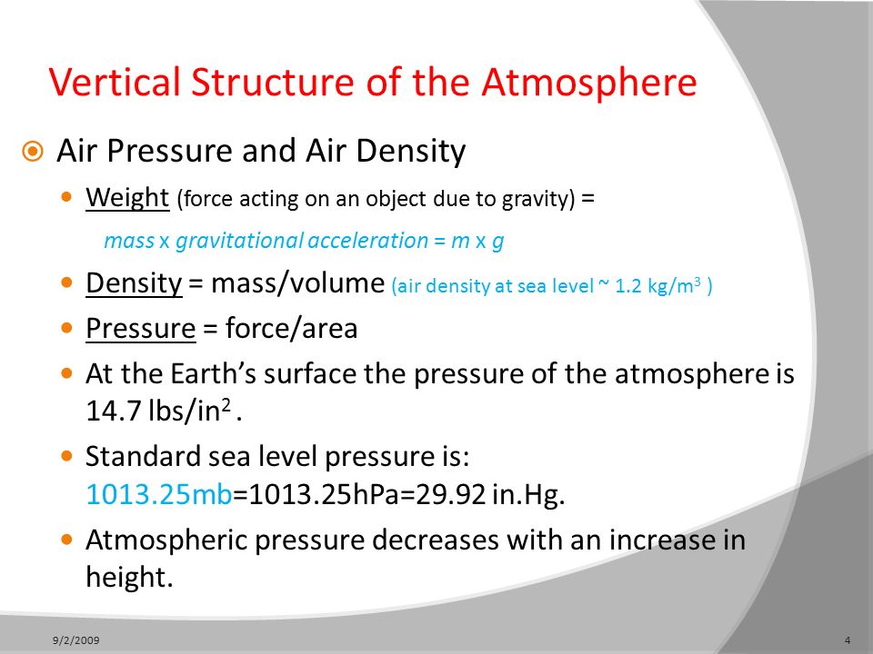 Vertical Structure of the Atmosphere  Air Pressure and Air Density Weight (force acting on an object due to gravity) = mass x gravitational acceleration = m x g Density = mass/volume (air density at sea level ~ 1.2 kg/m 3 ) Pressure = force/area At the Earth’s surface the pressure of the atmosphere is 14.7 lbs/in 2.