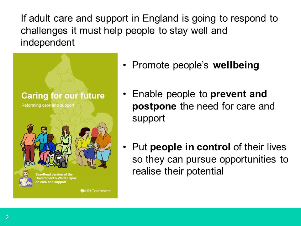 2 Promote people’s wellbeing Enable people to prevent and postpone the need for care and support Put people in control of their lives so they can pursue opportunities to realise their potential If adult care and support in England is going to respond to challenges it must help people to stay well and independent