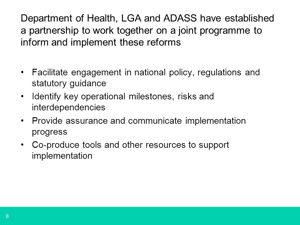 8 Department of Health, LGA and ADASS have established a partnership to work together on a joint programme to inform and implement these reforms Facilitate engagement in national policy, regulations and statutory guidance Identify key operational milestones, risks and interdependencies Provide assurance and communicate implementation progress Co-produce tools and other resources to support implementation