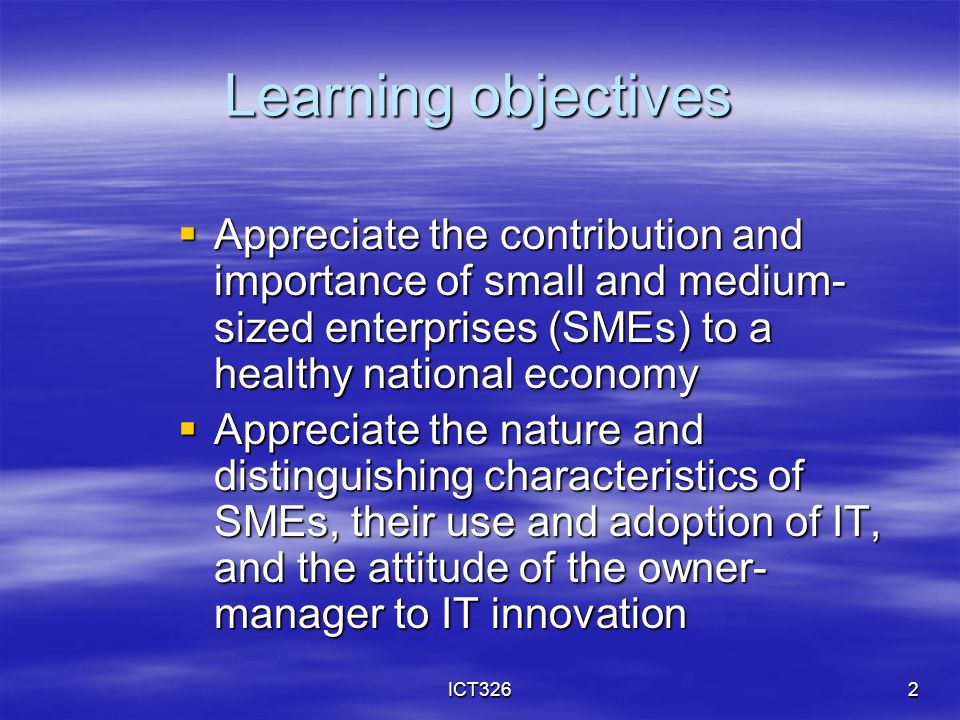 ICT3262 Learning objectives  Appreciate the contribution and importance of small and medium- sized enterprises (SMEs) to a healthy national economy  Appreciate the nature and distinguishing characteristics of SMEs, their use and adoption of IT, and the attitude of the owner- manager to IT innovation