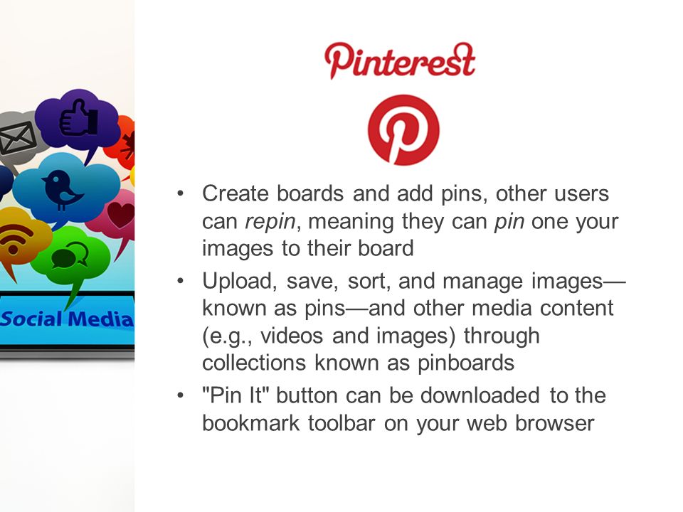 Create boards and add pins, other users can repin, meaning they can pin one your images to their board Upload, save, sort, and manage images— known as pins—and other media content (e.g., videos and images) through collections known as pinboards Pin It button can be downloaded to the bookmark toolbar on your web browser
