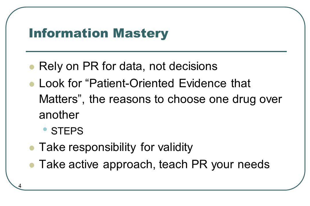 Information Mastery Rely on PR for data, not decisions Look for Patient-Oriented Evidence that Matters , the reasons to choose one drug over another STEPS Take responsibility for validity Take active approach, teach PR your needs 4