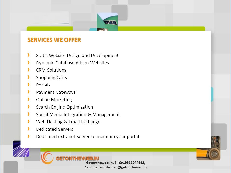 SERVICES WE OFFER Static Website Design and Development Dynamic Database driven Websites CRM Solutions Shopping Carts Portals Payment Gateways Online Marketing Search Engine Optimization Social Media Integration & Management Web Hosting &  Exchange Dedicated Servers Dedicated extranet server to maintain your portal Getontheweb.in, T , E -