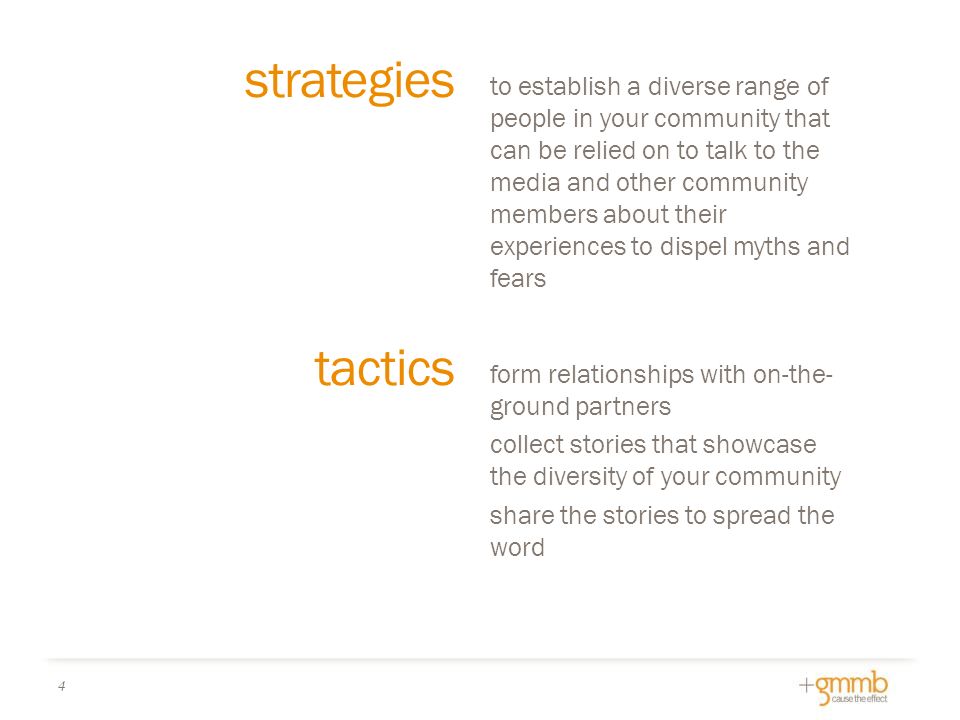 tactics form relationships with on-the- ground partners collect stories that showcase the diversity of your community share the stories to spread the word to establish a diverse range of people in your community that can be relied on to talk to the media and other community members about their experiences to dispel myths and fears strategies 4