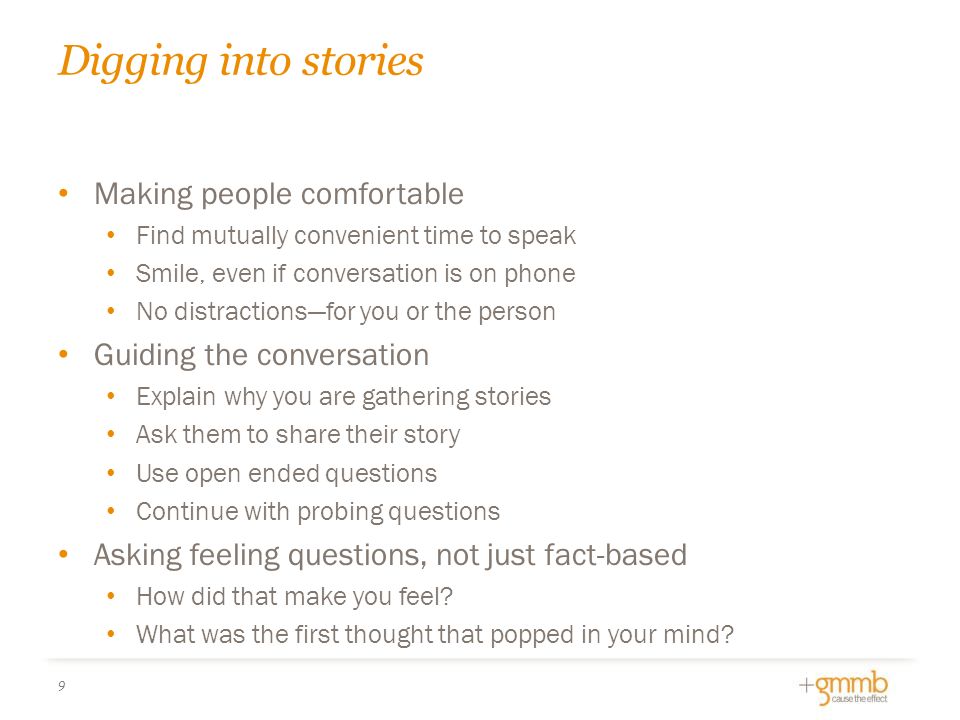 Digging into stories Making people comfortable Find mutually convenient time to speak Smile, even if conversation is on phone No distractions—for you or the person Guiding the conversation Explain why you are gathering stories Ask them to share their story Use open ended questions Continue with probing questions Asking feeling questions, not just fact-based How did that make you feel.