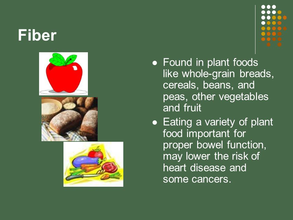 Fiber Found in plant foods like whole-grain breads, cereals, beans, and peas, other vegetables and fruit Eating a variety of plant food important for proper bowel function, may lower the risk of heart disease and some cancers.