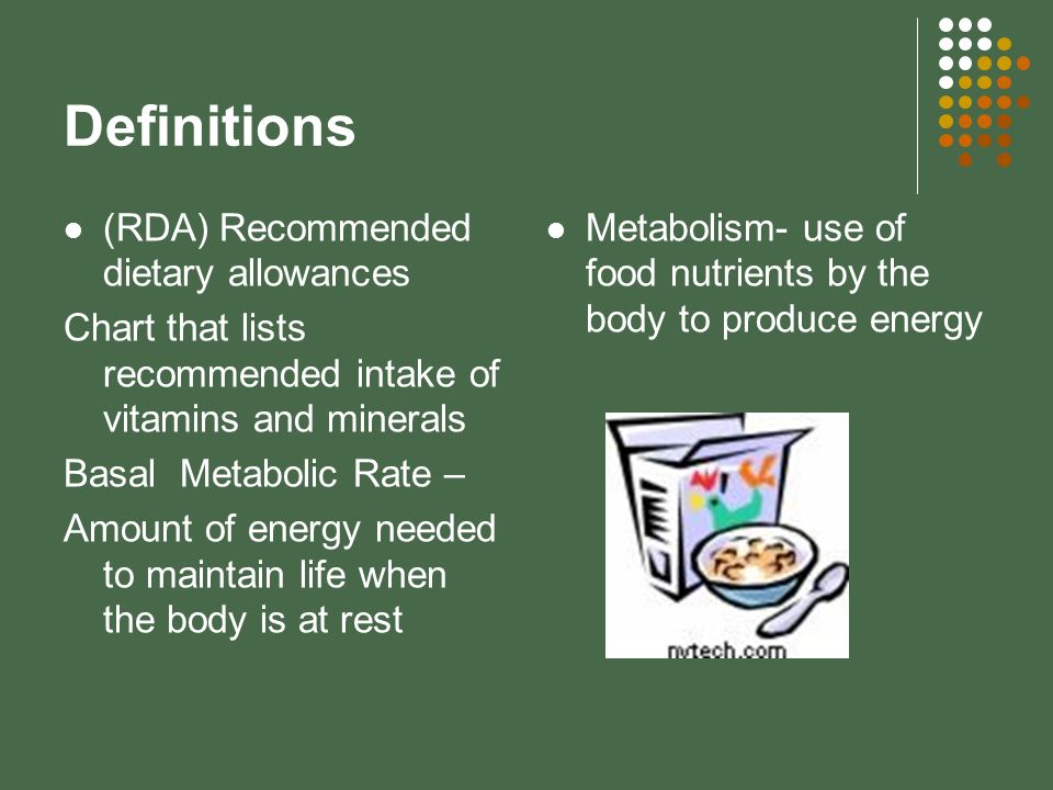 Definitions (RDA) Recommended dietary allowances Chart that lists recommended intake of vitamins and minerals Basal Metabolic Rate – Amount of energy needed to maintain life when the body is at rest Metabolism- use of food nutrients by the body to produce energy