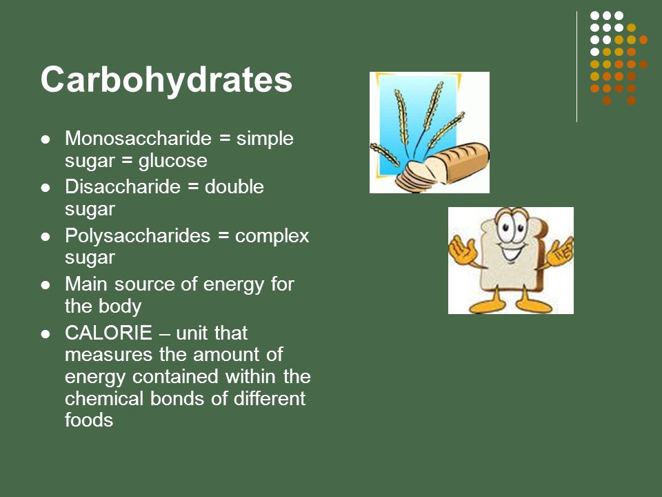 Carbohydrates Monosaccharide = simple sugar = glucose Disaccharide = double sugar Polysaccharides = complex sugar Main source of energy for the body CALORIE – unit that measures the amount of energy contained within the chemical bonds of different foods