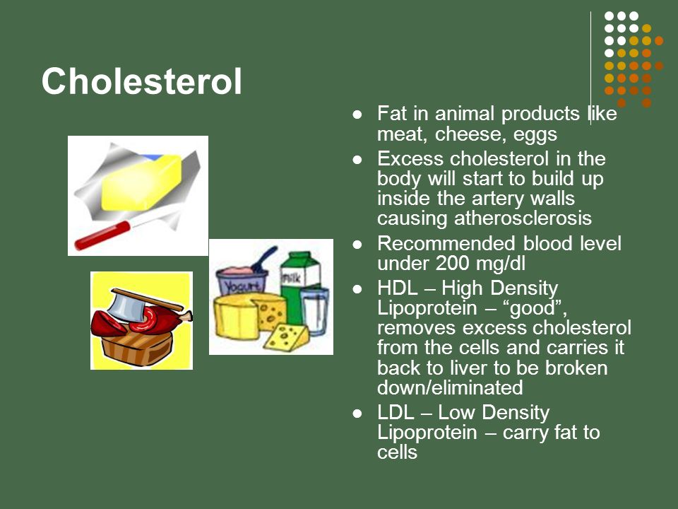 Cholesterol Fat in animal products like meat, cheese, eggs Excess cholesterol in the body will start to build up inside the artery walls causing atherosclerosis Recommended blood level under 200 mg/dl HDL – High Density Lipoprotein – good , removes excess cholesterol from the cells and carries it back to liver to be broken down/eliminated LDL – Low Density Lipoprotein – carry fat to cells