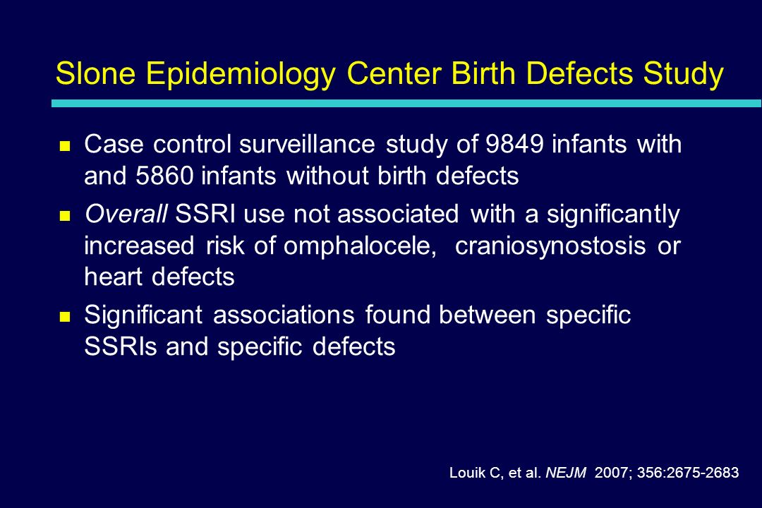 Slone Epidemiology Center Birth Defects Study Case control surveillance study of 9849 infants with and 5860 infants without birth defects Overall SSRI use not associated with a significantly increased risk of omphalocele, craniosynostosis or heart defects Significant associations found between specific SSRIs and specific defects Louik C, et al.