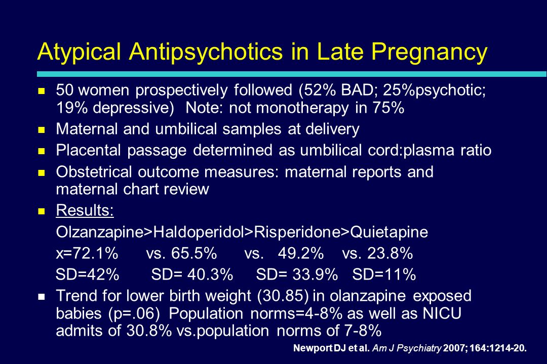Atypical Antipsychotics in Late Pregnancy 50 women prospectively followed (52% BAD; 25%psychotic; 19% depressive) Note: not monotherapy in 75% Maternal and umbilical samples at delivery Placental passage determined as umbilical cord:plasma ratio Obstetrical outcome measures: maternal reports and maternal chart review Results: Olzanzapine>Haldoperidol>Risperidone>Quietapine x=72.1% vs.