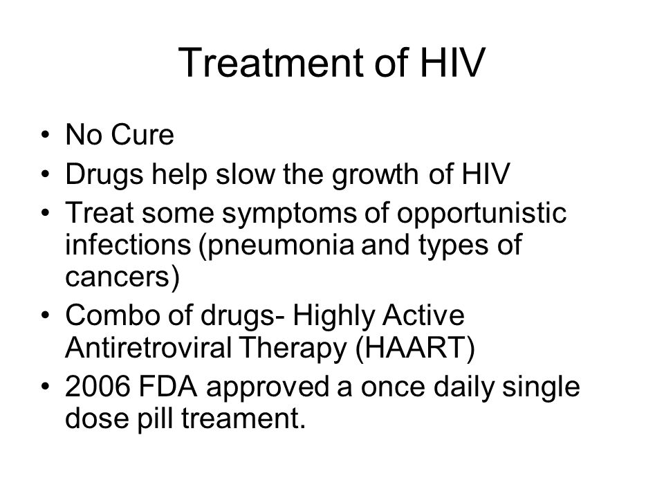 Treatment of HIV No Cure Drugs help slow the growth of HIV Treat some symptoms of opportunistic infections (pneumonia and types of cancers) Combo of drugs- Highly Active Antiretroviral Therapy (HAART) 2006 FDA approved a once daily single dose pill treament.
