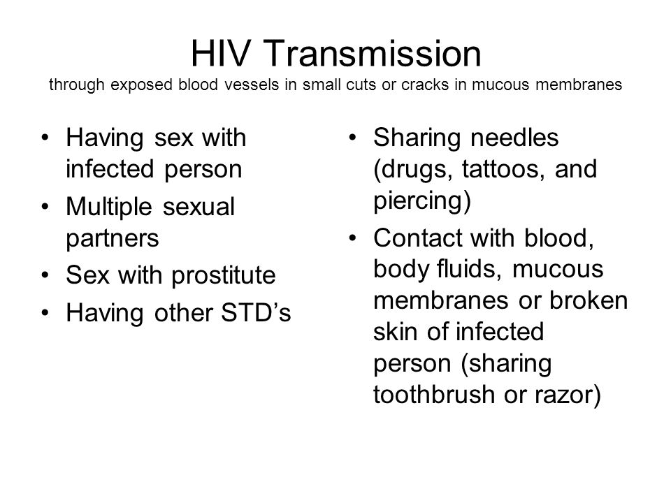 HIV Transmission through exposed blood vessels in small cuts or cracks in mucous membranes Having sex with infected person Multiple sexual partners Sex with prostitute Having other STD’s Sharing needles (drugs, tattoos, and piercing) Contact with blood, body fluids, mucous membranes or broken skin of infected person (sharing toothbrush or razor)