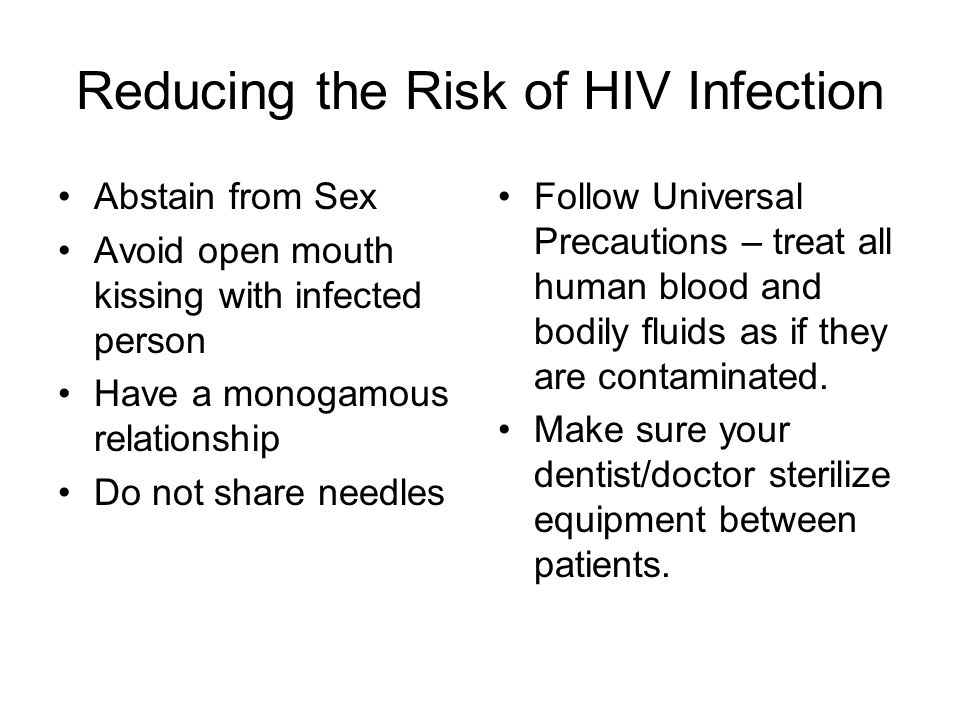 Reducing the Risk of HIV Infection Abstain from Sex Avoid open mouth kissing with infected person Have a monogamous relationship Do not share needles Follow Universal Precautions – treat all human blood and bodily fluids as if they are contaminated.