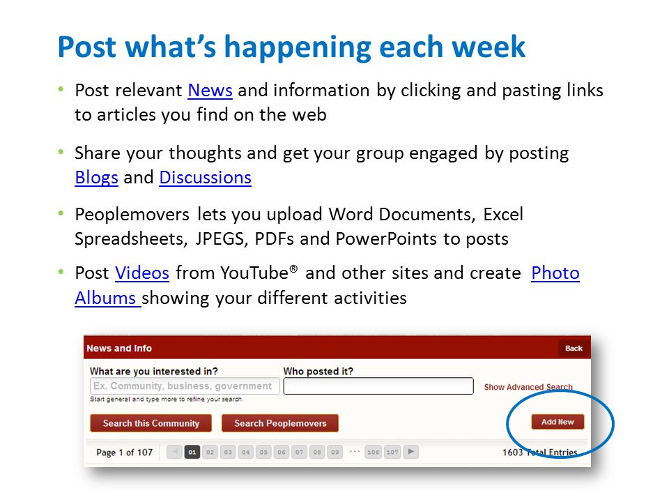 Post what’s happening each week Post relevant News and information by clicking and pasting links to articles you find on the webNews Share your thoughts and get your group engaged by posting Blogs and Discussions BlogsDiscussions Peoplemovers lets you upload Word Documents, Excel Spreadsheets, JPEGS, PDFs and PowerPoints to posts Post Videos from YouTube® and other sites and create Photo Albums showing your different activitiesVideosPhoto Albums