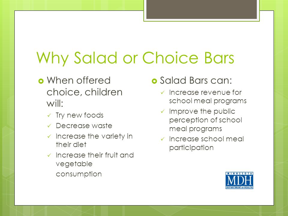 Why Salad or Choice Bars  When offered choice, children will: Try new foods Decrease waste Increase the variety in their diet Increase their fruit and vegetable consumption  Salad Bars can: Increase revenue for school meal programs Improve the public perception of school meal programs Increase school meal participation