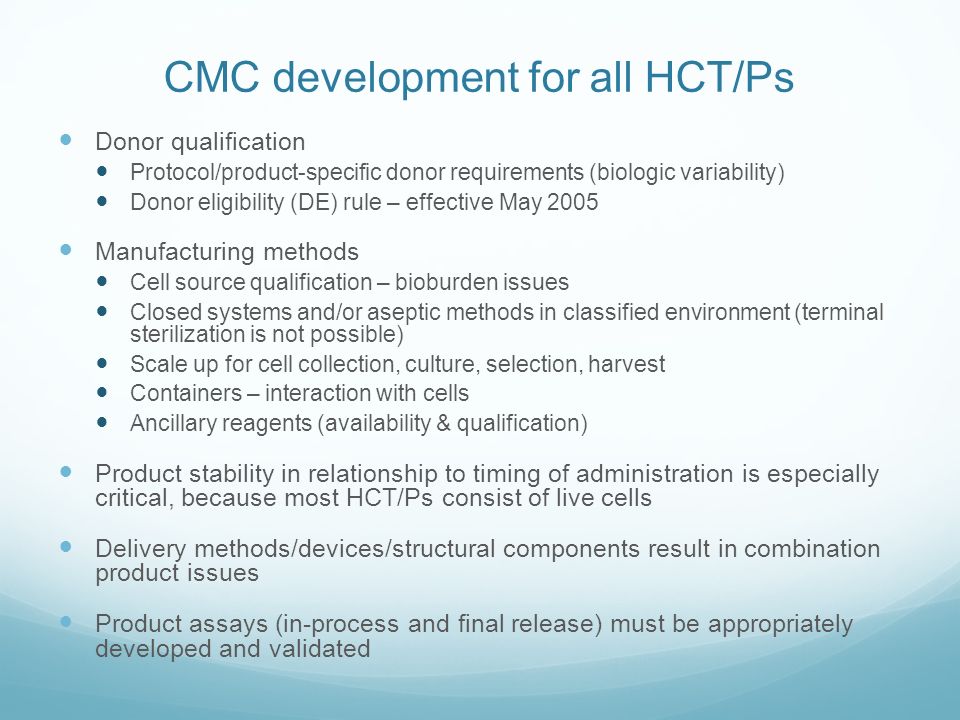 CMC development for all HCT/Ps Donor qualification Protocol/product-specific donor requirements (biologic variability) Donor eligibility (DE) rule – effective May 2005 Manufacturing methods Cell source qualification – bioburden issues Closed systems and/or aseptic methods in classified environment (terminal sterilization is not possible) Scale up for cell collection, culture, selection, harvest Containers – interaction with cells Ancillary reagents (availability & qualification) Product stability in relationship to timing of administration is especially critical, because most HCT/Ps consist of live cells Delivery methods/devices/structural components result in combination product issues Product assays (in-process and final release) must be appropriately developed and validated