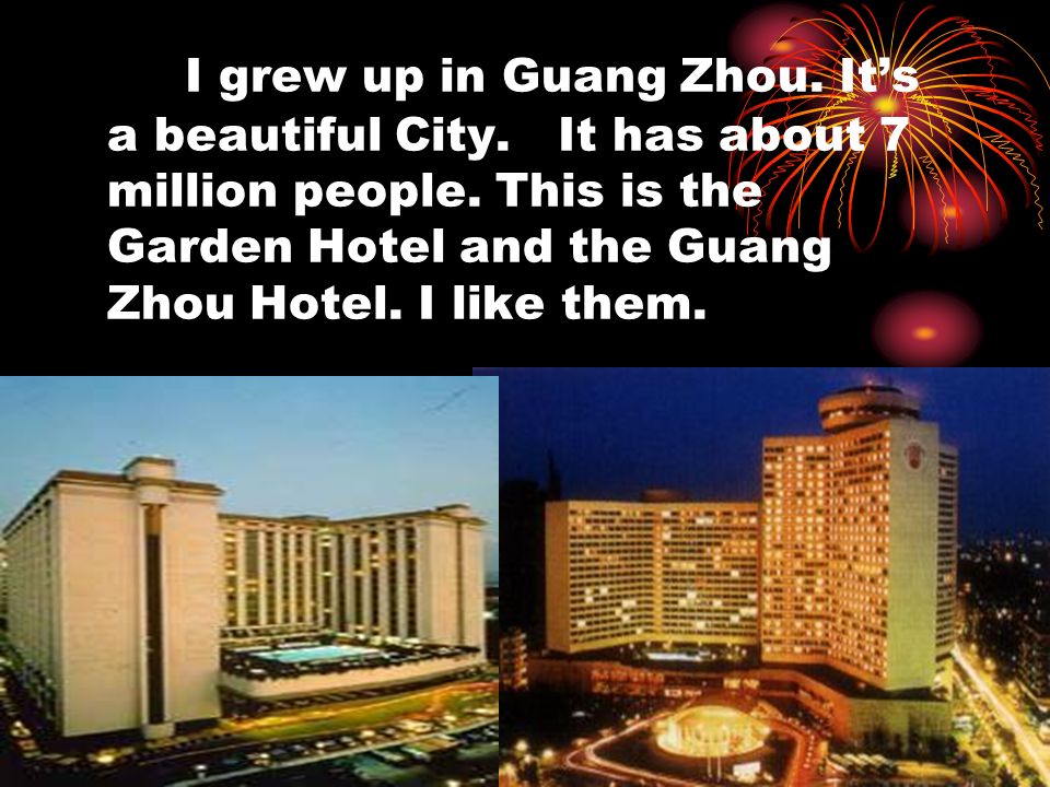 I grew up in Guang Zhou. It’s a beautiful City. It has about 7 million people.