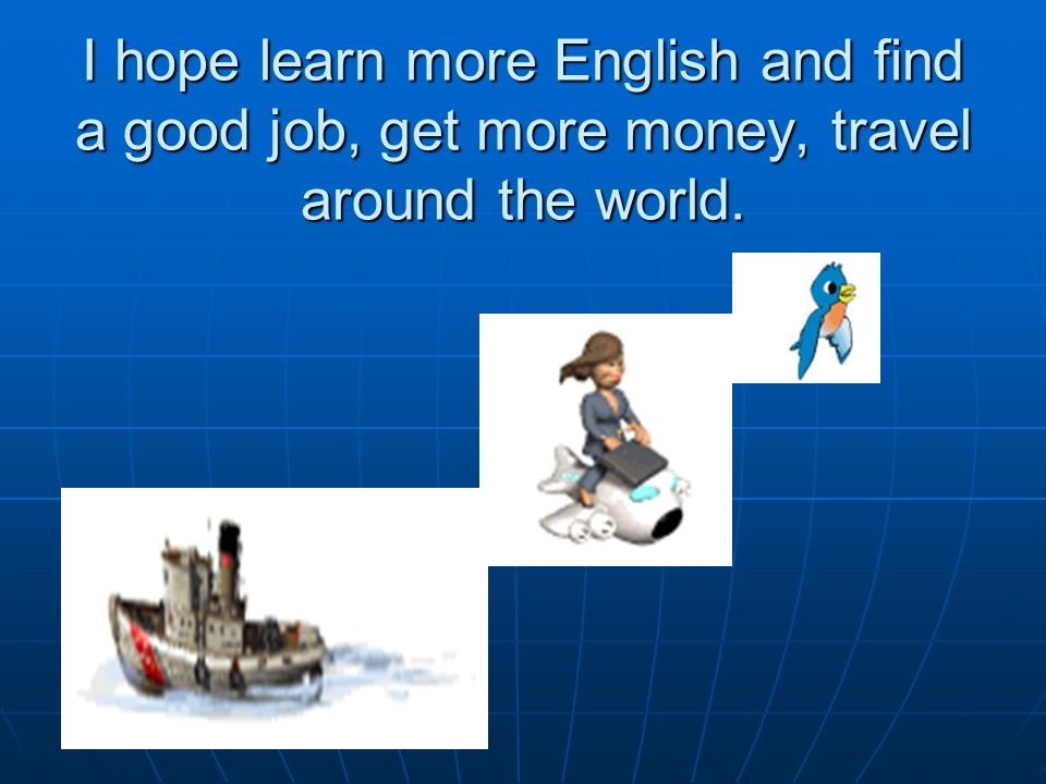 I hope learn more English and find a good job, get more money, travel around the world.