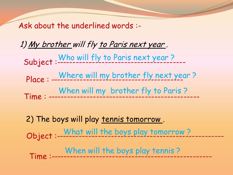 Ask about the underlined words :- 1) My brother will fly to Paris next year.