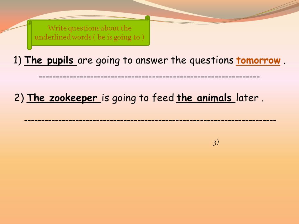 Write questions about the underlined words ( be is going to ) 1) The pupils are going to answer the questions tomorrow.
