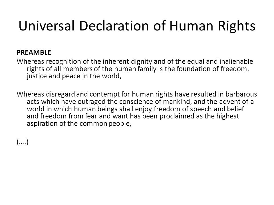 Universal Declaration of Human Rights PREAMBLE Whereas recognition of the inherent dignity and of the equal and inalienable rights of all members of the human family is the foundation of freedom, justice and peace in the world, Whereas disregard and contempt for human rights have resulted in barbarous acts which have outraged the conscience of mankind, and the advent of a world in which human beings shall enjoy freedom of speech and belief and freedom from fear and want has been proclaimed as the highest aspiration of the common people, (….)