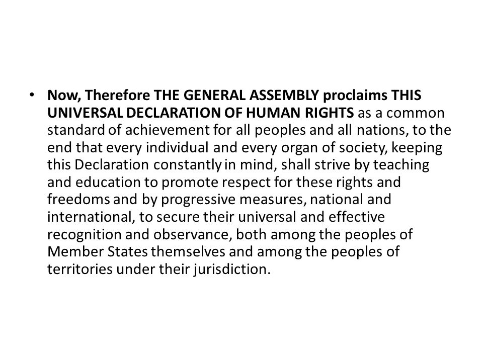 Now, Therefore THE GENERAL ASSEMBLY proclaims THIS UNIVERSAL DECLARATION OF HUMAN RIGHTS as a common standard of achievement for all peoples and all nations, to the end that every individual and every organ of society, keeping this Declaration constantly in mind, shall strive by teaching and education to promote respect for these rights and freedoms and by progressive measures, national and international, to secure their universal and effective recognition and observance, both among the peoples of Member States themselves and among the peoples of territories under their jurisdiction.