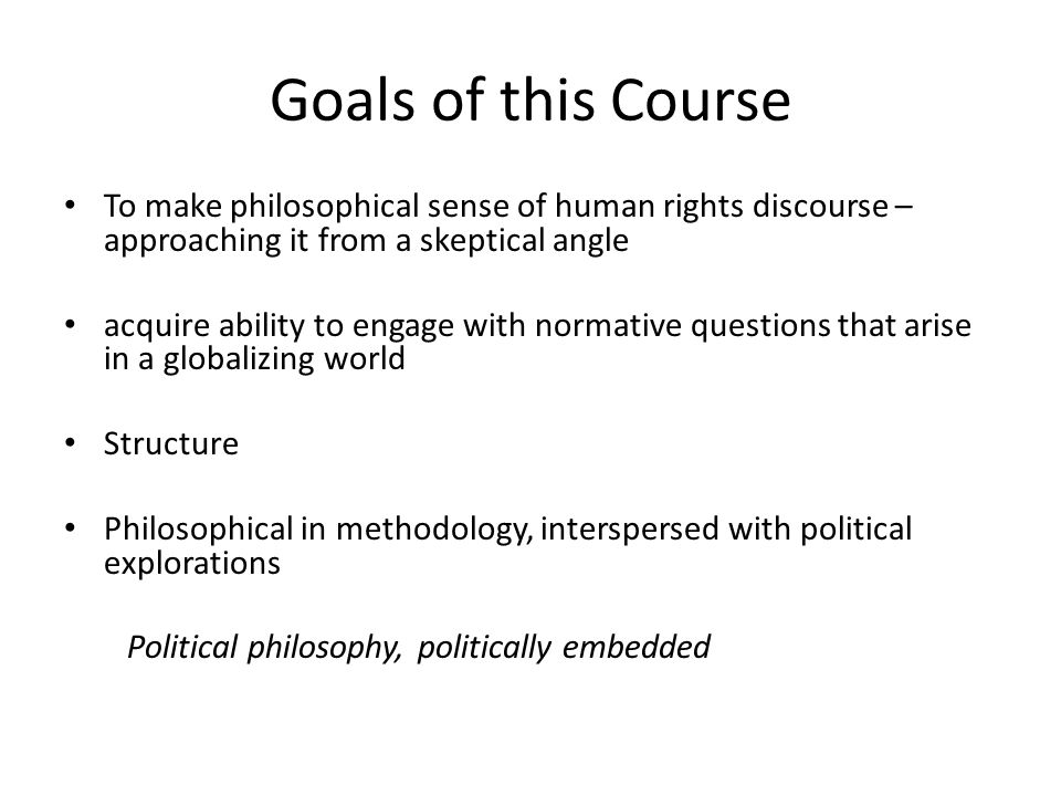 Goals of this Course To make philosophical sense of human rights discourse – approaching it from a skeptical angle acquire ability to engage with normative questions that arise in a globalizing world Structure Philosophical in methodology, interspersed with political explorations Political philosophy, politically embedded
