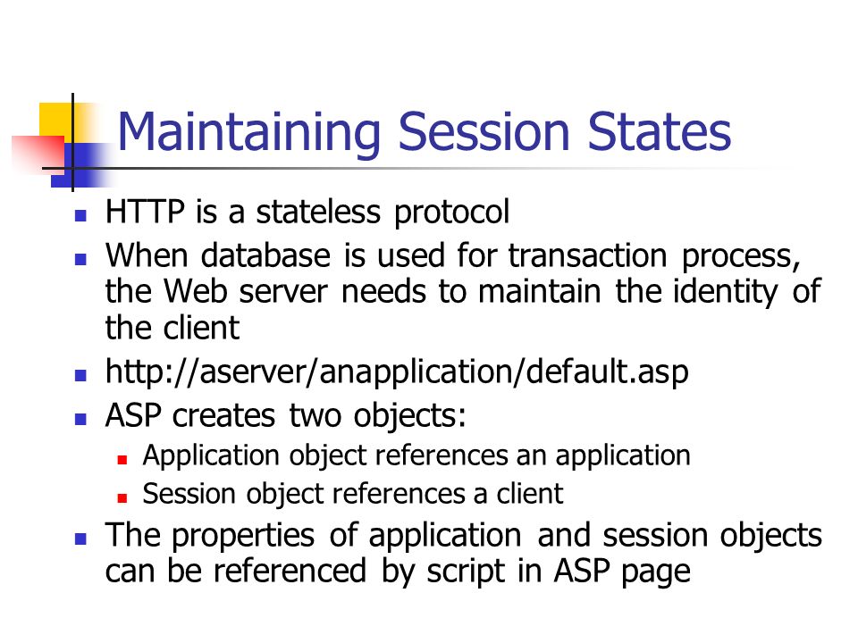 Maintaining Session States HTTP is a stateless protocol When database is used for transaction process, the Web server needs to maintain the identity of the client   ASP creates two objects: Application object references an application Session object references a client The properties of application and session objects can be referenced by script in ASP page