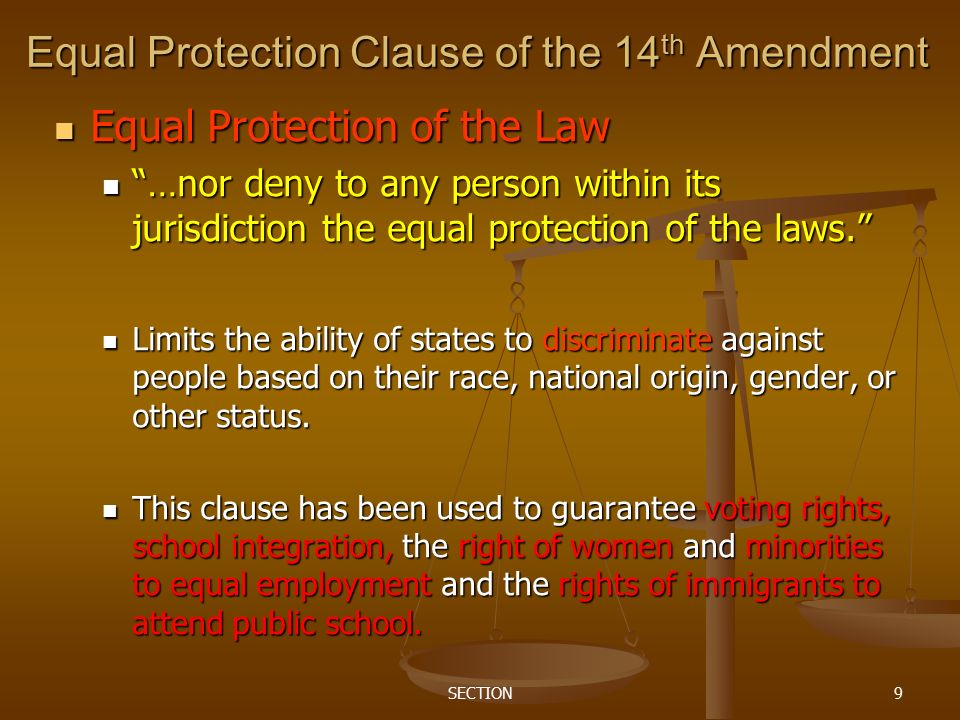 SECTION9 Equal Protection Clause of the 14 th Amendment Equal Protection of the Law Equal Protection of the Law …nor deny to any person within its jurisdiction the equal protection of the laws. …nor deny to any person within its jurisdiction the equal protection of the laws. Limits the ability of states to discriminate against people based on their race, national origin, gender, or other status.