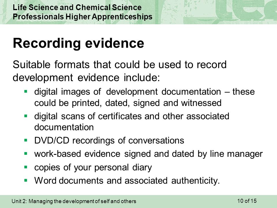 Unit 2: Managing the development of self and others Life Science and Chemical Science Professionals Higher Apprenticeships Suitable formats that could be used to record development evidence include:  digital images of development documentation – these could be printed, dated, signed and witnessed  digital scans of certificates and other associated documentation  DVD/CD recordings of conversations  work-based evidence signed and dated by line manager  copies of your personal diary  Word documents and associated authenticity.