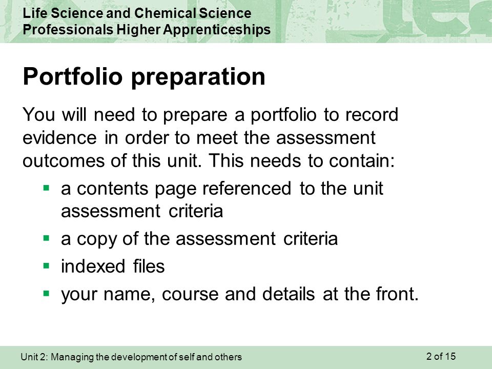 Unit 2: Managing the development of self and others Life Science and Chemical Science Professionals Higher Apprenticeships You will need to prepare a portfolio to record evidence in order to meet the assessment outcomes of this unit.