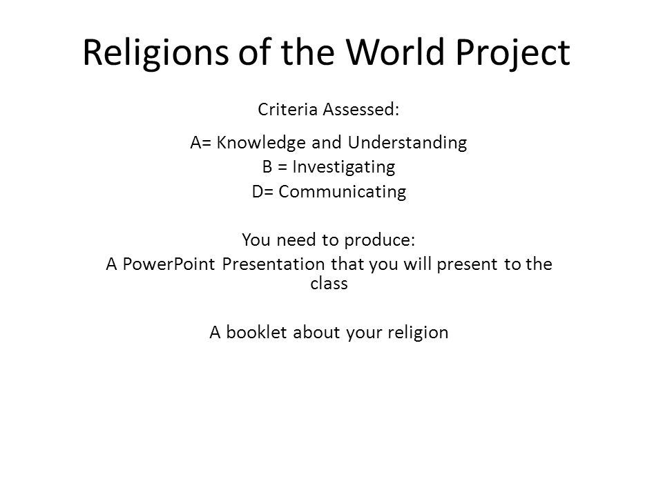 Religions of the World Project Criteria Assessed: A= Knowledge and Understanding B = Investigating D= Communicating You need to produce: A PowerPoint Presentation that you will present to the class A booklet about your religion
